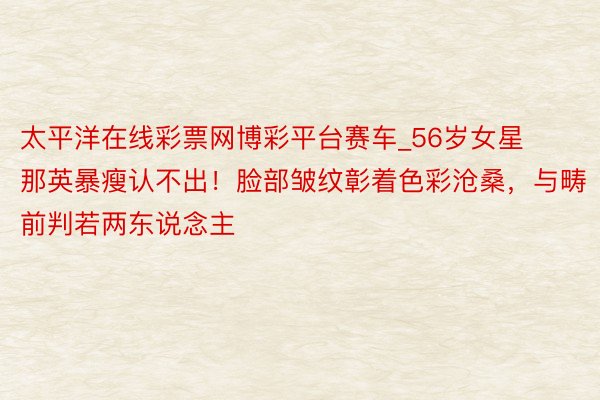 太平洋在线彩票网博彩平台赛车_56岁女星那英暴瘦认不出！脸部皱纹彰着色彩沧桑，与畴前判若两东说念主