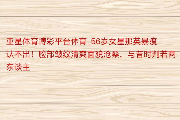 亚星体育博彩平台体育_56岁女星那英暴瘦认不出！脸部皱纹清爽面貌沧桑，与昔时判若两东谈主