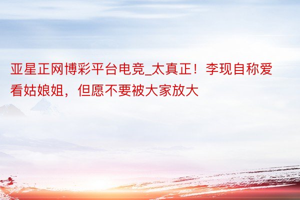 亚星正网博彩平台电竞_太真正！李现自称爱看姑娘姐，但愿不要被大家放大
