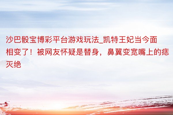 沙巴骰宝博彩平台游戏玩法_凯特王妃当今面相变了！被网友怀疑是替身，鼻翼变宽嘴上的痣灭绝