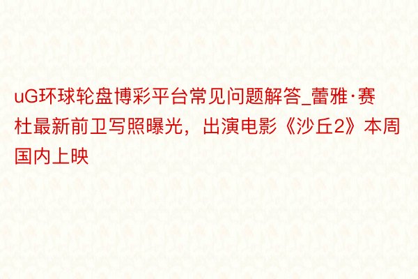 uG环球轮盘博彩平台常见问题解答_蕾雅·赛杜最新前卫写照曝光，出演电影《沙丘2》本周国内上映