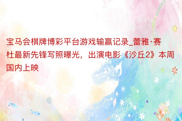 宝马会棋牌博彩平台游戏输赢记录_蕾雅·赛杜最新先锋写照曝光，出演电影《沙丘2》本周国内上映