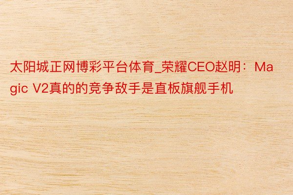 太阳城正网博彩平台体育_荣耀CEO赵明：Magic V2真的的竞争敌手是直板旗舰手机