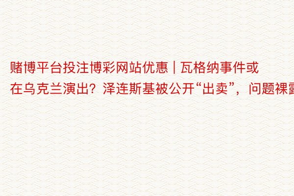 赌博平台投注博彩网站优惠 | 瓦格纳事件或在乌克兰演出？泽连斯基被公开“出卖”，问题裸露