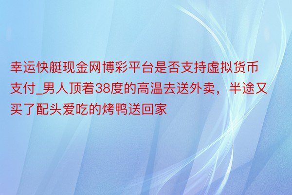 幸运快艇现金网博彩平台是否支持虚拟货币支付_男人顶着38度的高温去送外卖，半途又买了配头爱吃的烤鸭送回家