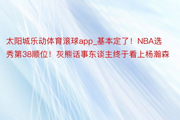 太阳城乐动体育滚球app_基本定了！NBA选秀第38顺位！灰熊话事东谈主终于看上杨瀚森
