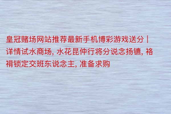 皇冠赌场网站推荐最新手机博彩游戏送分 | 详情试水商场, 水花昆仲行将分说念扬镳, 袼褙锁定交班东说念主, 准备求购