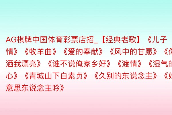 AG棋牌中国体育彩票店招_【经典老歌】《儿子情》《牧羊曲》《爱的奉献》《风中的甘愿》《你潇洒我漂亮》《谁不说俺家乡好》《渡情》《湿气的心》《青城山下白素贞》《久别的东说念主》《好意思东说念主吟》