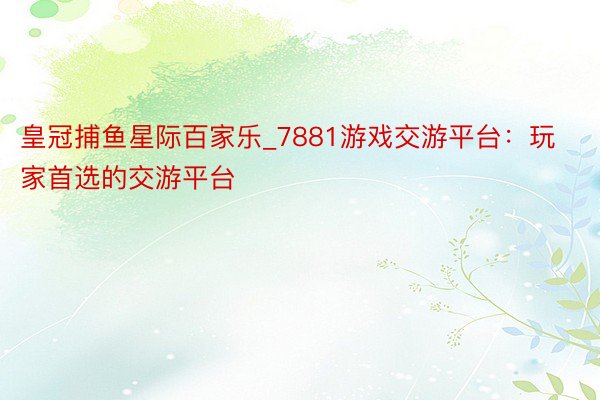 皇冠捕鱼星际百家乐_7881游戏交游平台：玩家首选的交游平台