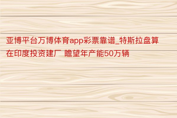 亚博平台万博体育app彩票靠谱_特斯拉盘算在印度投资建厂 瞻望年产能50万辆