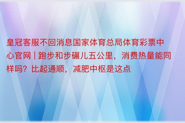 皇冠客服不回消息国家体育总局体育彩票中心官网 | 跑步和步碾儿五公里，消费热量能同样吗？比起通顺，减肥中枢是这点
