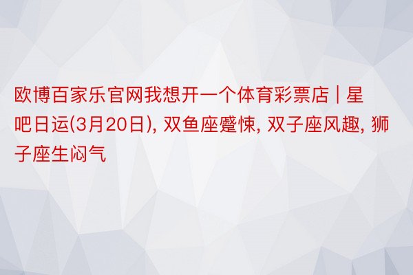 欧博百家乐官网我想开一个体育彩票店 | 星吧日运(3月20日), 双鱼座蹙悚, 双子座风趣, 狮子座生闷气