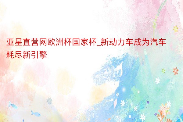 亚星直营网欧洲杯国家杯_新动力车成为汽车耗尽新引擎