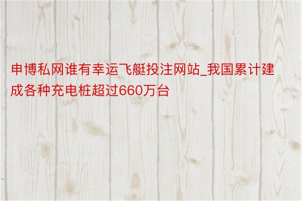 申博私网谁有幸运飞艇投注网站_我国累计建成各种充电桩超过660万台