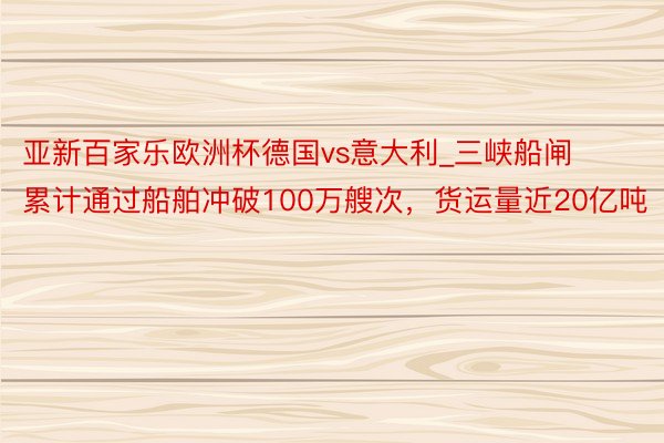 亚新百家乐欧洲杯德国vs意大利_三峡船闸累计通过船舶冲破100万艘次，货运量近20亿吨