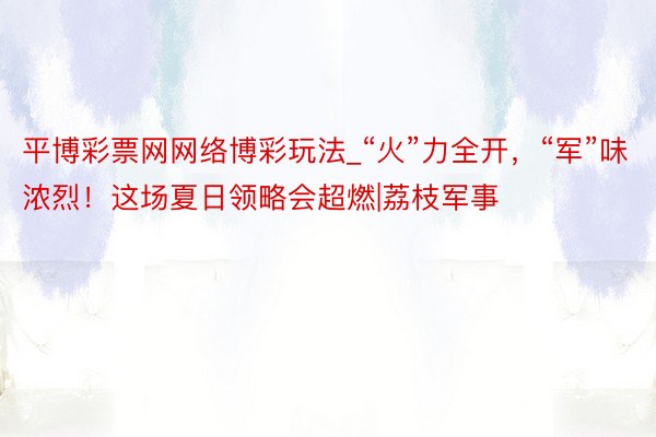 平博彩票网网络博彩玩法_“火”力全开，“军”味浓烈！这场夏日领略会超燃|荔枝军事