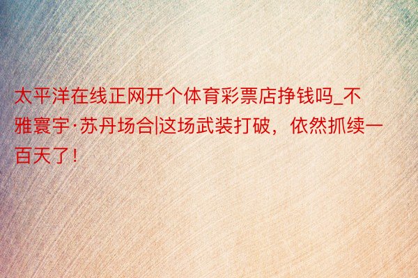 太平洋在线正网开个体育彩票店挣钱吗_不雅寰宇·苏丹场合|这场武装打破，依然抓续一百天了！