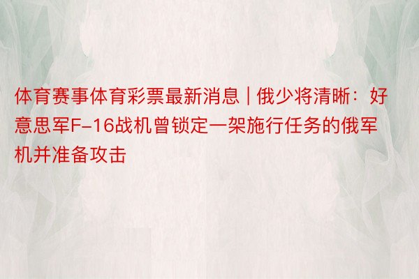 体育赛事体育彩票最新消息 | 俄少将清晰：好意思军F-16战机曾锁定一架施行任务的俄军机并准备攻击