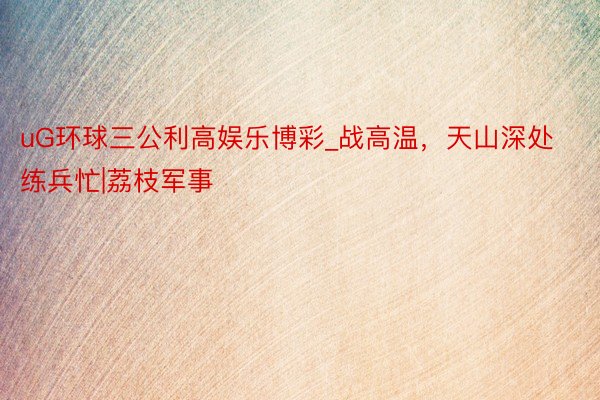 uG环球三公利高娱乐博彩_战高温，天山深处练兵忙|荔枝军事