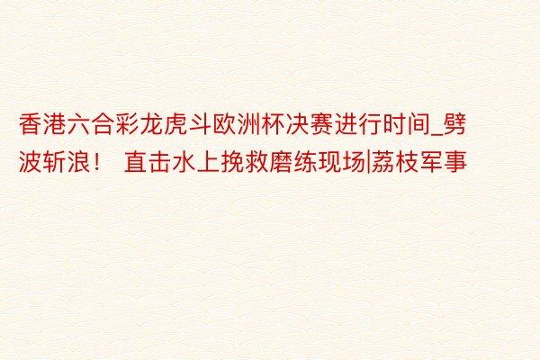 香港六合彩龙虎斗欧洲杯决赛进行时间_劈波斩浪！ 直击水上挽救磨练现场|荔枝军事