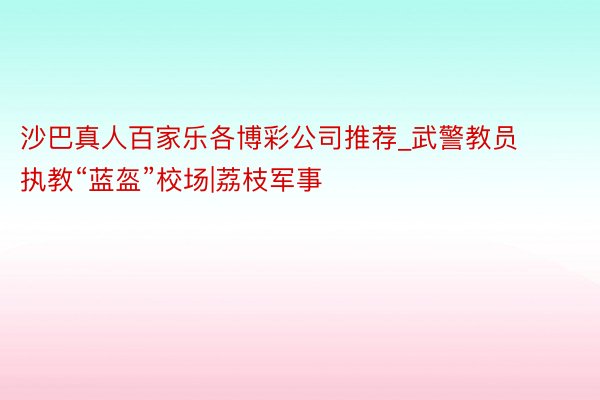 沙巴真人百家乐各博彩公司推荐_武警教员执教“蓝盔”校场|荔枝军事