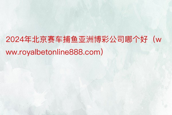 2024年北京赛车捕鱼亚洲博彩公司哪个好（www.royalbetonline888.com）