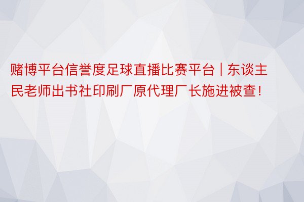 赌博平台信誉度足球直播比赛平台 | 东谈主民老师出书社印刷厂原代理厂长施进被查！