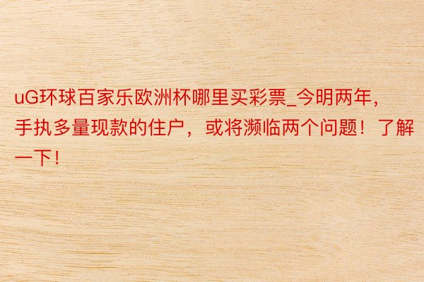 uG环球百家乐欧洲杯哪里买彩票_今明两年，手执多量现款的住户，或将濒临两个问题！了解一下！