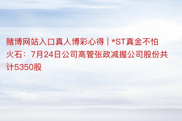 赌博网站入口真人博彩心得 | *ST真金不怕火石：7月24日公司高管张政减握公司股份共计5350股