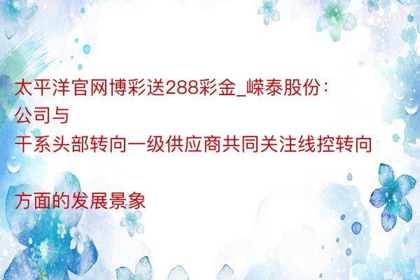太平洋官网博彩送288彩金_嵘泰股份：
公司与干系头部转向一级供应商共同关注线控转向方面的发展景象