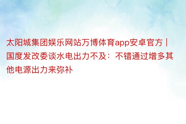 太阳城集团娱乐网站万博体育app安卓官方 | 国度发改委谈水电出力不及：不错通过增多其他电源出力来弥补