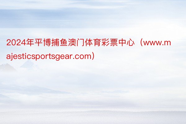 2024年平博捕鱼澳门体育彩票中心（www.majesticsportsgear.com）