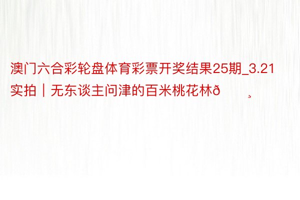 澳门六合彩轮盘体育彩票开奖结果25期_3.21实拍|无东谈主问津的百米桃花林🌸