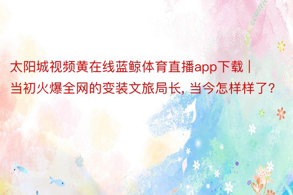 太阳城视频黄在线蓝鲸体育直播app下载 | 当初火爆全网的变装文旅局长, 当今怎样样了?