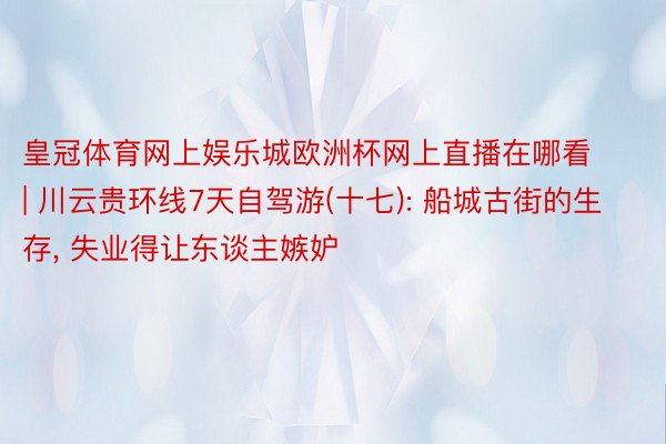 皇冠体育网上娱乐城欧洲杯网上直播在哪看 | 川云贵环线7天自驾游(十七): 船城古街的生存, 失业得让东谈主嫉妒