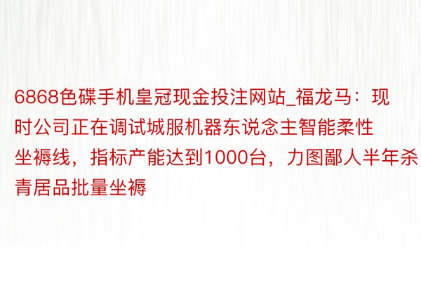 6868色碟手机皇冠现金投注网站_福龙马：现时公司正在调试城服机器东说念主智能柔性坐褥线，指标产能达到1000台，力图鄙人半年杀青居品批量坐褥