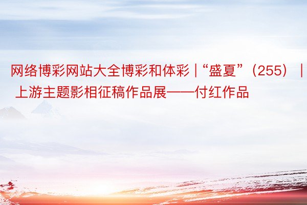 网络博彩网站大全博彩和体彩 | “盛夏”（255） | 上游主题影相征稿作品展——付红作品