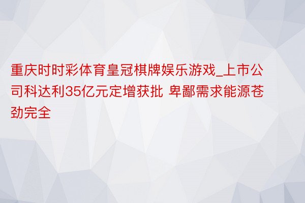 重庆时时彩体育皇冠棋牌娱乐游戏_上市公司科达利35亿元定增获批 卑鄙需求能源苍劲完全