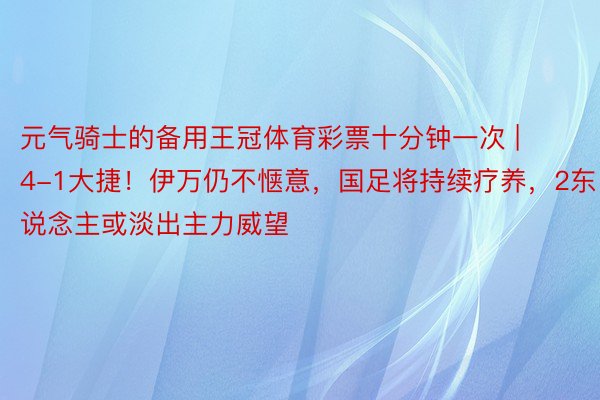 元气骑士的备用王冠体育彩票十分钟一次 | 4-1大捷！伊万仍不惬意，国足将持续疗养，2东说念主或淡出主力威望