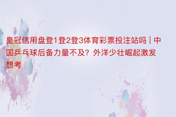 皇冠信用盘登1登2登3体育彩票投注站吗 | 中国乒乓球后备力量不及？外洋少壮崛起激发想考