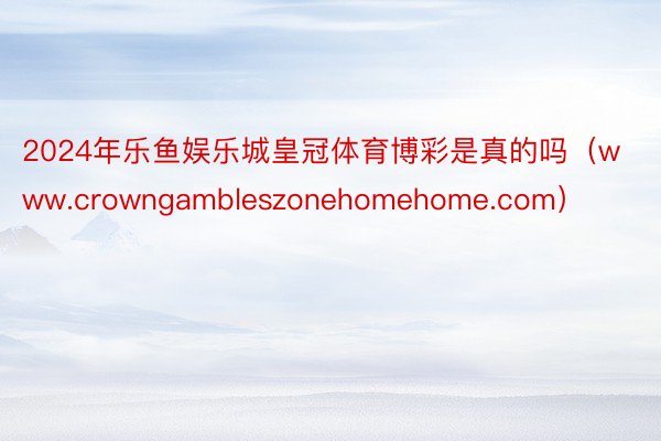 2024年乐鱼娱乐城皇冠体育博彩是真的吗（www.crowngambleszonehomehome.com）