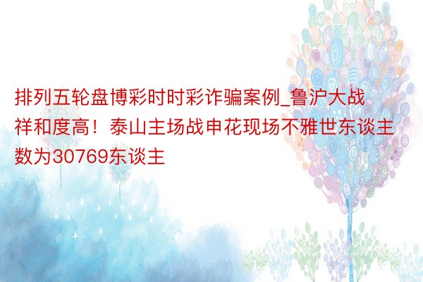 排列五轮盘博彩时时彩诈骗案例_鲁沪大战祥和度高！泰山主场战申花现场不雅世东谈主数为30769东谈主