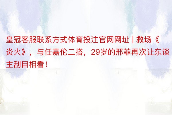 皇冠客服联系方式体育投注官网网址 | 救场《炎火》，与任嘉伦二搭，29岁的邢菲再次让东谈主刮目相看！