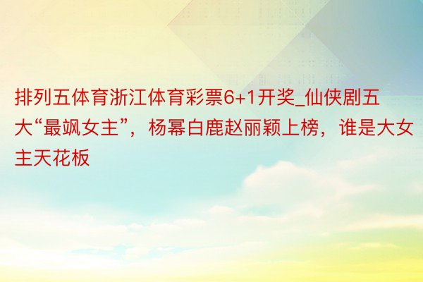 排列五体育浙江体育彩票6+1开奖_仙侠剧五大“最飒女主”，杨幂白鹿赵丽颖上榜，谁是大女主天花板