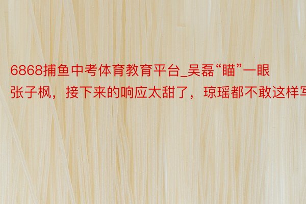 6868捕鱼中考体育教育平台_吴磊“瞄”一眼张子枫，接下来的响应太甜了，琼瑶都不敢这样写