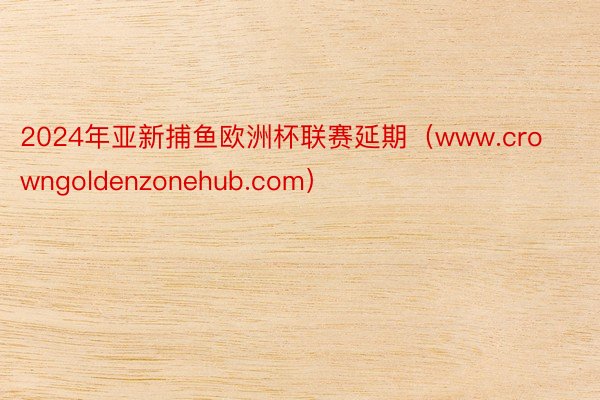 2024年亚新捕鱼欧洲杯联赛延期（www.crowngoldenzonehub.com）