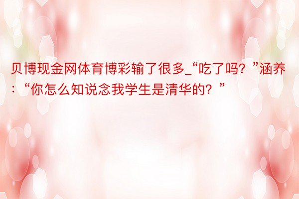 贝博现金网体育博彩输了很多_“吃了吗？”涵养：“你怎么知说念我学生是清华的？”