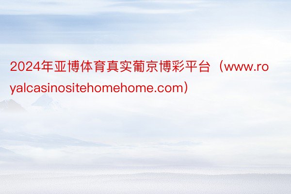 2024年亚博体育真实葡京博彩平台（www.royalcasinositehomehome.com）