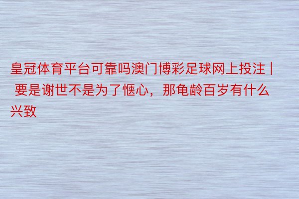 皇冠体育平台可靠吗澳门博彩足球网上投注 | 要是谢世不是为了惬心，那龟龄百岁有什么兴致