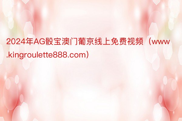 2024年AG骰宝澳门葡京线上免费视频（www.kingroulette888.com）